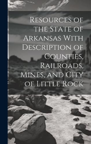 Cover image for Resources of the State of Arkansas With Description of Counties, Railroads, Mines, and City of Little Rock