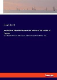 Cover image for A Complete View of the Dress and Habits of the People of England: from the Establishment of the Saxons in Britain to the Present Time - Vol. 1