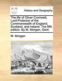 Cover image for The Life of Oliver Cromwell, Lord-Protector of the Commonwealth of England, Scotland, and Ireland. the Fifth Edition. by M. Morgan, Gent.