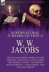 Cover image for The Collected Supernatural and Weird Fiction of W. W. Jacobs: Twenty-One Short Stories of the Strange and Unusual including 'The Monkey's Paw', 'The Brown Man's Servant', 'Sam's Ghost' and 'The Toll House