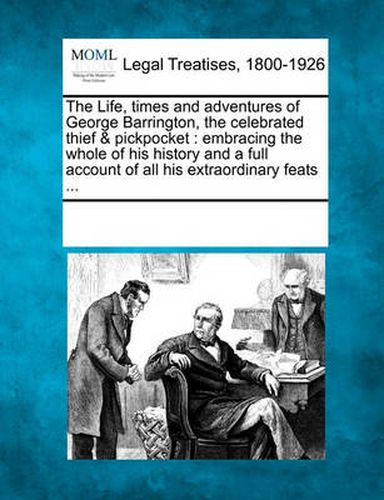 Cover image for The Life, Times and Adventures of George Barrington, the Celebrated Thief & Pickpocket: Embracing the Whole of His History and a Full Account of All His Extraordinary Feats ...