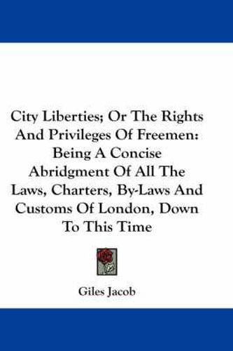 Cover image for City Liberties; Or the Rights and Privileges of Freemen: Being a Concise Abridgment of All the Laws, Charters, By-Laws and Customs of London, Down to This Time