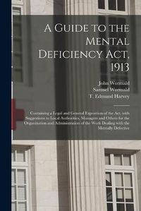 Cover image for A Guide to the Mental Deficiency Act, 1913 [electronic Resource]: Containing a Legal and General Exposition of the Act, With Suggestions to Local Authorities, Managers and Others for the Organization and Administration of the Work Dealing With The...