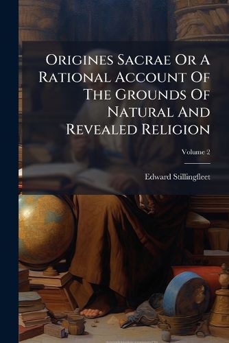 Cover image for Origines Sacrae or a Rational Account of the Grounds of Natural and Revealed Religion: To Which Is Added Part of Another Book Upon the Same Subject, Left Unfinished by the Author: Together with a Letter to a Deist, Volume 2...