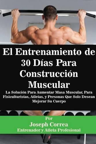 El Entrenamiento de 30 Dias Para Construccion Muscular: La Solucion Para Aumentar Masa Muscular, Para Fisiculturistas, Atletas, y Personas Que Solo Desean Mejorar Su Cuerpo