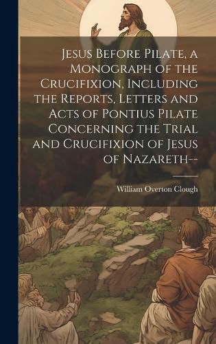 Cover image for Jesus Before Pilate, a Monograph of the Crucifixion, Including the Reports, Letters and Acts of Pontius Pilate Concerning the Trial and Crucifixion of Jesus of Nazareth--