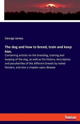 The dog and how to breed, train and keep him.: Containing articles on the breeding, training and keeping of the dog, as well as the history, description, and peculiarities of the different breeds by noted fanciers, and also a chapter upon disease