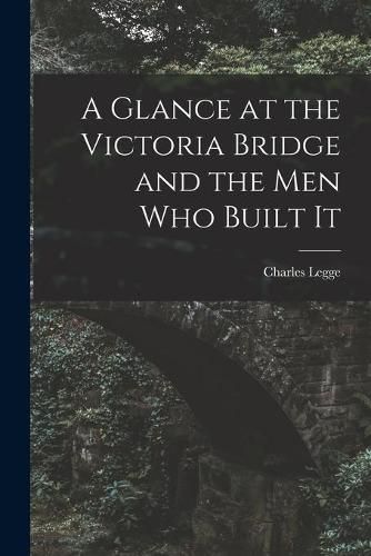 A Glance at the Victoria Bridge and the Men Who Built It [microform]