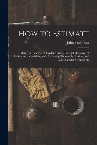 Cover image for How to Estimate; Being the Analysis of Builders' Prices, Giving Full Details of Estimating for Builders, and Containing Thousands of Prices, and Much Useful Memoranda