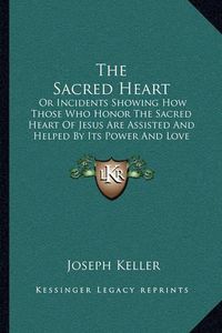 Cover image for The Sacred Heart: Or Incidents Showing How Those Who Honor the Sacred Heart of Jesus Are Assisted and Helped by Its Power and Love (1899)