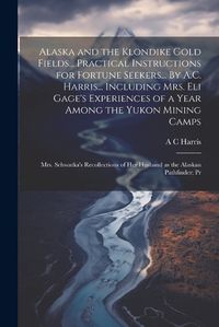 Cover image for Alaska and the Klondike Gold Fields... Practical Instructions for Fortune Seekers... By A.C. Harris... Including Mrs. Eli Gage's Experiences of a Year Among the Yukon Mining Camps; Mrs. Schwatka's Recollections of her Husband as the Alaskan Pathfinder; Pr