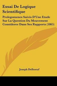 Cover image for Essai de Logique Scientifique: Prolegomenes Suivis D'Une Etude Sur La Question Du Mouvement Consideree Dans Ses Rapports (1865)