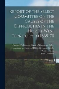 Cover image for Report of the Select Committee on the Causes of the Difficulties in the North-West Territory in 1869-70