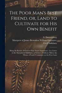 Cover image for The Poor Man's Best Friend, or, Land to Cultivate for His Own Benefit: Being the Results of Twenty-four Years' Experience: in a Letter to the Marquess of Salisbury, as Given in Evidence Before the House of Lords' Committee on the Poor Laws