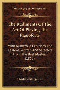 Cover image for The Rudiments of the Art of Playing the Pianoforte: With Numerous Exercises and Lessons, Written and Selected from the Best Masters (1853)