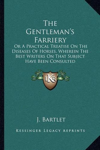 Cover image for The Gentleman's Farriery: Or a Practical Treatise on the Diseases of Horses, Wherein the Best Writers on That Subject Have Been Consulted