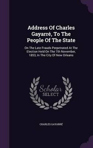 Cover image for Address of Charles Gayarre, to the People of the State: On the Late Frauds Perpetrated at the Election Held on the 7th November, 1853, in the City of New Orleans