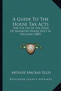Cover image for A Guide to the House Tax Acts: For the Use of the Payer of Inhabited House Duty in England (1885)