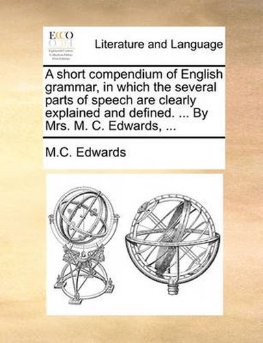 Cover image for A Short Compendium of English Grammar, in Which the Several Parts of Speech Are Clearly Explained and Defined. ... by Mrs. M. C. Edwards, ...