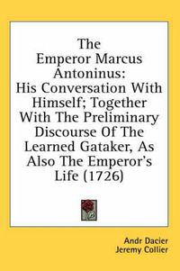 Cover image for The Emperor Marcus Antoninus: His Conversation with Himself; Together with the Preliminary Discourse of the Learned Gataker, as Also the Emperor's Life (1726)