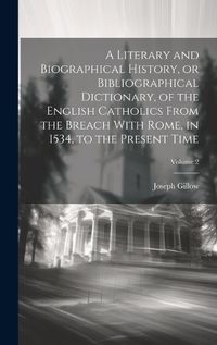 Cover image for A Literary and Biographical History, or Bibliographical Dictionary, of the English Catholics From the Breach With Rome, in 1534, to the Present Time; Volume 2