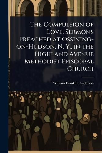 Cover image for The Compulsion of Love; Sermons Preached at Ossining-on-Hudson, N. Y., in the Highland Avenue Methodist Episcopal Church