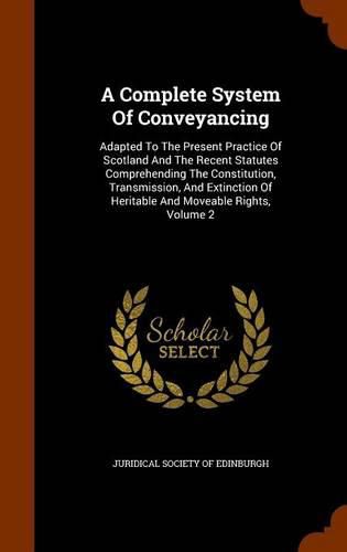 A Complete System of Conveyancing: Adapted to the Present Practice of Scotland and the Recent Statutes Comprehending the Constitution, Transmission, and Extinction of Heritable and Moveable Rights, Volume 2