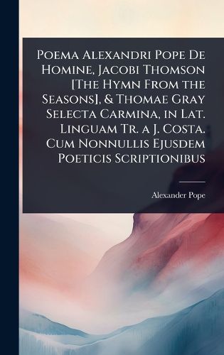 Cover image for Poema Alexandri Pope De Homine, Jacobi Thomson [The Hymn From the Seasons], & Thomae Gray Selecta Carmina, in Lat. Linguam Tr. a J. Costa. Cum Nonnullis Ejusdem Poeticis Scriptionibus