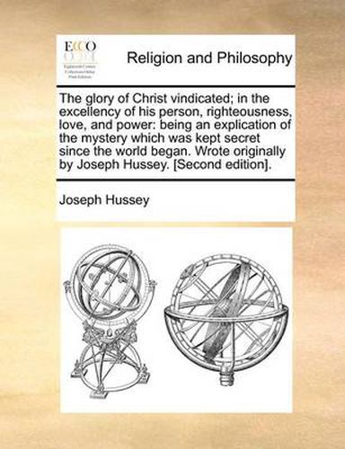 Cover image for The Glory of Christ Vindicated; In the Excellency of His Person, Righteousness, Love, and Power: Being an Explication of the Mystery Which Was Kept Secret Since the World Began. Wrote Originally by Joseph Hussey. [Second Edition].