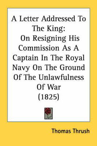 Cover image for A Letter Addressed to the King: On Resigning His Commission as a Captain in the Royal Navy on the Ground of the Unlawfulness of War (1825)