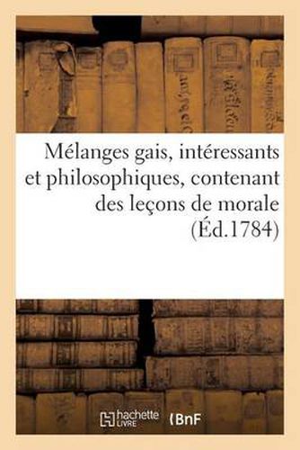 Melanges Gais, Interessants Et Philosophiques, Contenant Des Lecons de Morale (Ed.1784): A l'Usage Des Personnes Pour Qui La Lecture n'Est Qu'un Objet d'Amusement