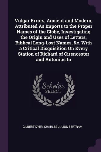 Cover image for Vulgar Errors, Ancient and Modern, Attributed As Imports to the Proper Names of the Globe, Investigating the Origin and Uses of Letters, Biblical Long-Lost Names, &c. With a Critical Disquisition On Every Station of Richard of Cirencester and Antonius In