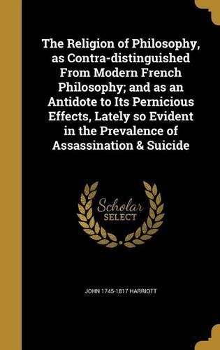 Cover image for The Religion of Philosophy, as Contra-Distinguished from Modern French Philosophy; And as an Antidote to Its Pernicious Effects, Lately So Evident in the Prevalence of Assassination & Suicide