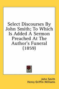 Cover image for Select Discourses by John Smith; To Which Is Added a Sermon Preached at the Author's Funeral (1859)