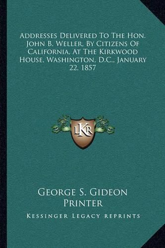 Cover image for Addresses Delivered to the Hon. John B. Weller, by Citizens of California, at the Kirkwood House, Washington, D.C., January 22, 1857