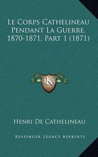 Cover image for Le Corps Cathelineau Pendant La Guerre, 1870-1871, Part 1 (1871)