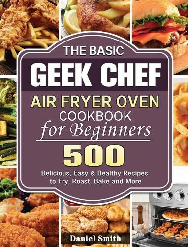 The Basic Geek Chef Air Fryer Oven Cookbook for Beginners: 500 Delicious, Easy & Healthy Recipes to Fry, Roast, Bake and More