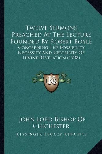 Twelve Sermons Preached at the Lecture Founded by Robert Boyle: Concerning the Possibility, Necessity and Certainty of Divine Revelation (1708)