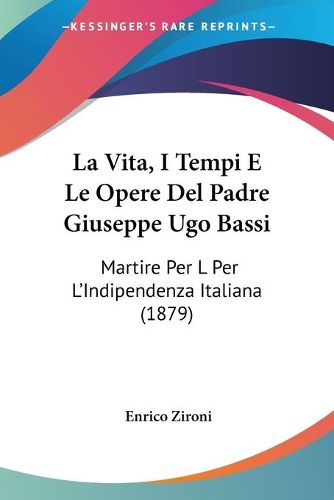 Cover image for La Vita, I Tempi E Le Opere del Padre Giuseppe Ugo Bassi: Martire Per L Per L'Indipendenza Italiana (1879)