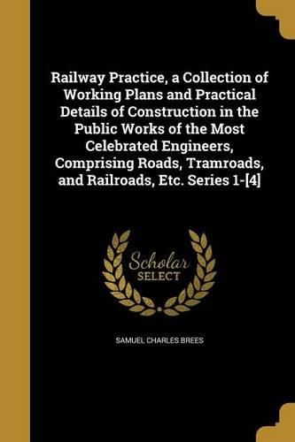 Cover image for Railway Practice, a Collection of Working Plans and Practical Details of Construction in the Public Works of the Most Celebrated Engineers, Comprising Roads, Tramroads, and Railroads, Etc. Series 1-[4]