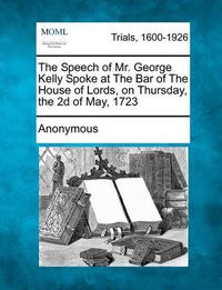 Cover image for The Speech of Mr. George Kelly Spoke at the Bar of the House of Lords, on Thursday, the 2D of May, 1723