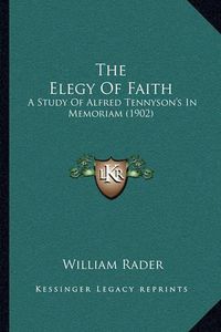 Cover image for The Elegy of Faith: A Study of Alfred Tennyson's in Memoriam (1902)