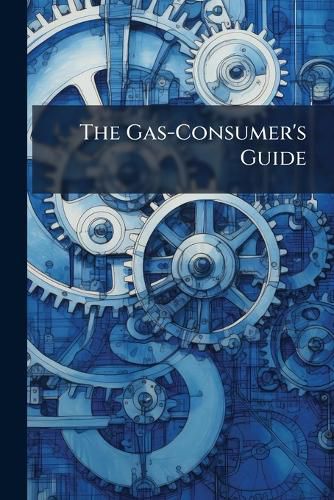 Cover image for The Gas-Consumer's Guide: A Hand-Book of Instruction on the Proper Management and Economical Use of Gas; With a Full Description of Gas-Meters, and Directions for Ascertaining the Consumption by Meter; On Ventilation, Etc