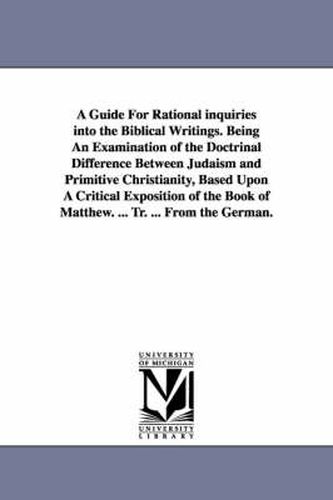 Cover image for A Guide For Rational inquiries into the Biblical Writings. Being An Examination of the Doctrinal Difference Between Judaism and Primitive Christianity, Based Upon A Critical Exposition of the Book of Matthew. ... Tr. ... From the German.