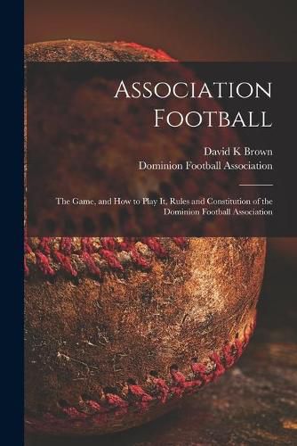 Cover image for Association Football [microform]: the Game, and How to Play It, Rules and Constitution of the Dominion Football Association