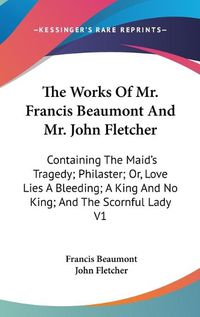 Cover image for The Works of Mr. Francis Beaumont and Mr. John Fletcher: Containing the Maid's Tragedy; Philaster; Or, Love Lies a Bleeding; A King and No King; And the Scornful Lady V1