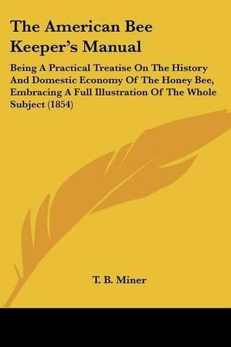 Cover image for The American Bee Keeper's Manual: Being A Practical Treatise On The History And Domestic Economy Of The Honey Bee, Embracing A Full Illustration Of The Whole Subject (1854)