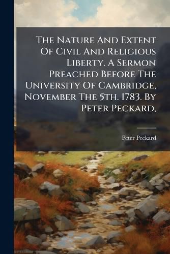 Cover image for The Nature And Extent Of Civil And Religious Liberty. A Sermon Preached Before The University Of Cambridge, November The 5th. 1783. By Peter Peckard,