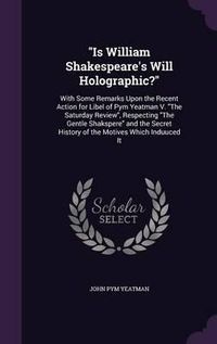 Cover image for Is William Shakespeare's Will Holographic?: With Some Remarks Upon the Recent Action for Libel of Pym Yeatman V. the Saturday Review, Respecting the Gentle Shakspere and the Secret History of the Motives Which Induuced It