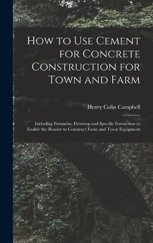 How to Use Cement for Concrete Construction for Town and Farm: Including Formulas, Drawing and Specific Instruction to Enable the Reader to Construct Farm and Town Equipment